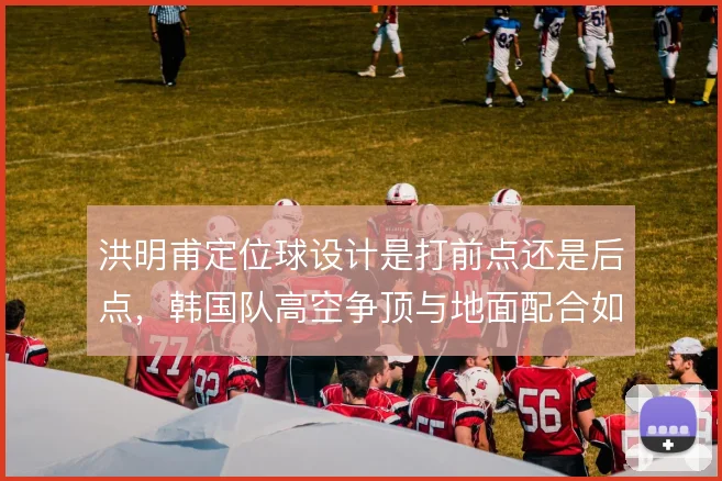 洪明甫定位球设计是打前点还是后点，韩国队高空争顶与地面配合如何取舍