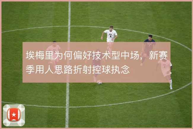 埃梅里为何偏好技术型中场，新赛季用人思路折射控球执念