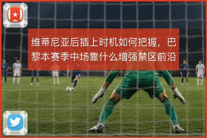 维蒂尼亚后插上时机如何把握,巴黎本赛季中场靠什么增强禁区前沿威胁