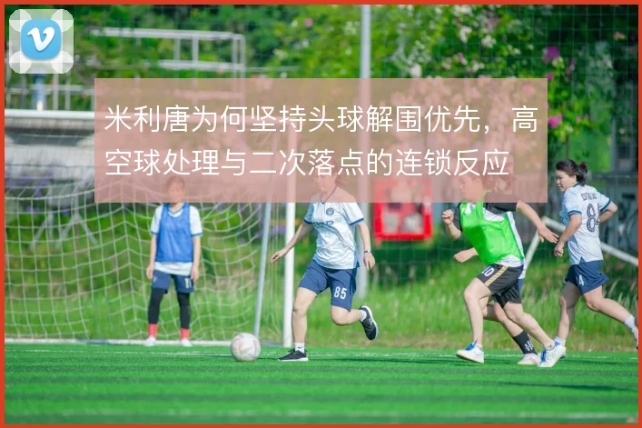 米利唐为何坚持头球解围优先，高空球处理与二次落点的连锁反应