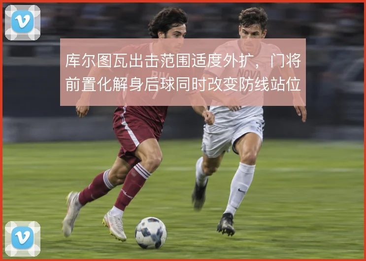 库尔图瓦出击范围适度外扩,门将前置化解身后球同时改变防线站位