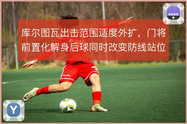 库尔图瓦出击范围适度外扩,门将前置化解身后球同时改变防线站位