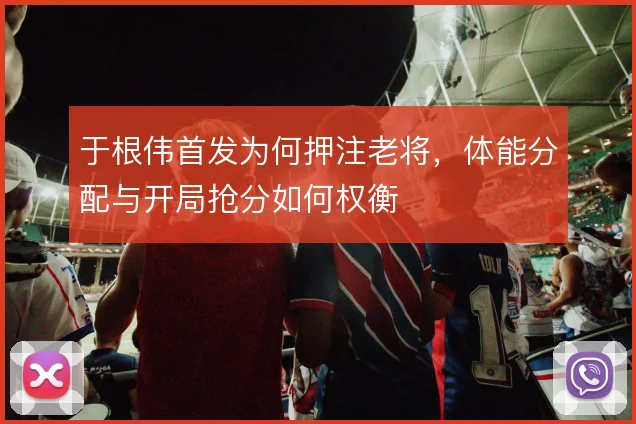 于根伟首发为何押注老将,体能分配与开局抢分如何权衡