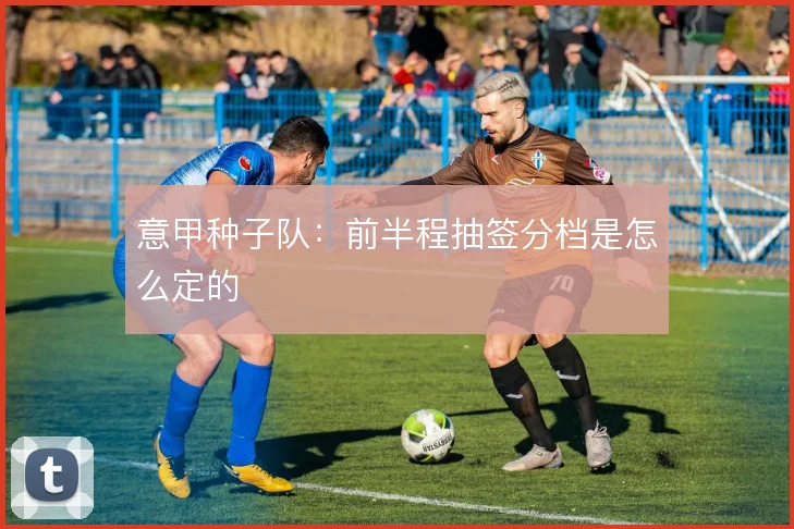 意甲种子队:前半程抽签分档是怎么定的