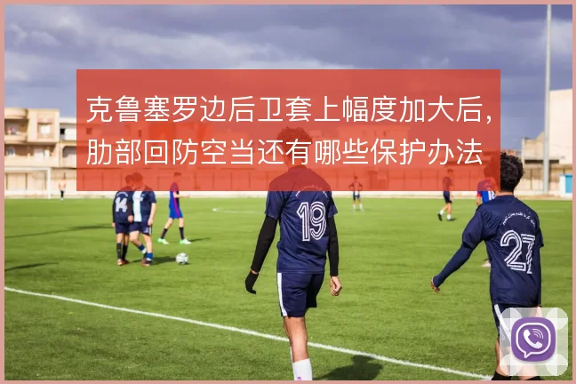 克鲁塞罗边后卫套上幅度加大后,肋部回防空当还有哪些保护办法