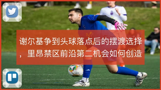 谢尔基争到头球落点后的摆渡选择，里昂禁区前沿第二机会如何创造