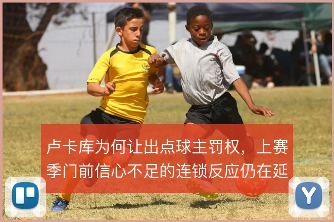 卢卡库为何让出点球主罚权，上赛季门前信心不足的连锁反应仍在延续