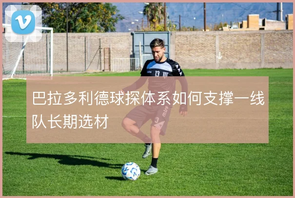 巴拉多利德球探体系如何支撑一线队长期选材