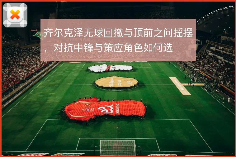 齐尔克泽无球回撤与顶前之间摇摆，对抗中锋与策应角色如何选