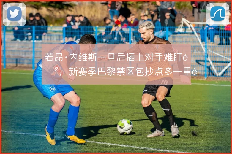 若昂·内维斯一旦后插上对手难盯防,新赛季巴黎禁区包抄点多一重选择