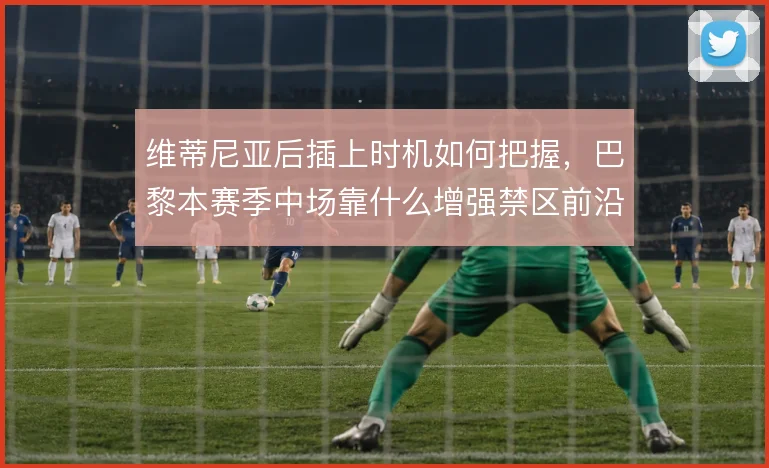 维蒂尼亚后插上时机如何把握，巴黎本赛季中场靠什么增强禁区前沿威胁