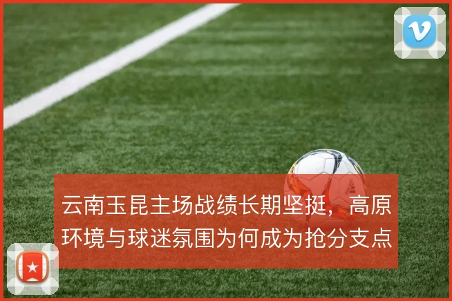 云南玉昆主场战绩长期坚挺,高原环境与球迷氛围为何成为抢分支点