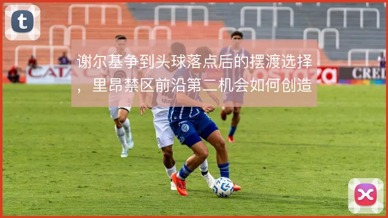 谢尔基争到头球落点后的摆渡选择，里昂禁区前沿第二机会如何创造