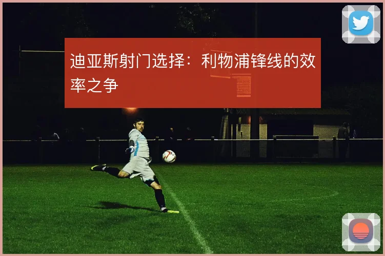 迪亚斯射门选择：利物浦锋线的效率之争