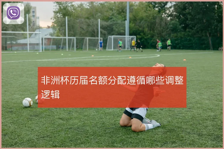 非洲杯历届名额分配遵循哪些调整逻辑