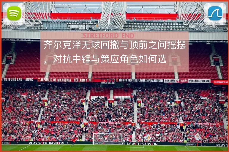 齐尔克泽无球回撤与顶前之间摇摆，对抗中锋与策应角色如何选