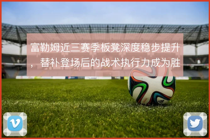 富勒姆近三赛季板凳深度稳步提升，替补登场后的战术执行力成为胜负手