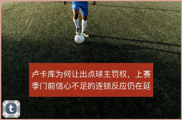 卢卡库为何让出点球主罚权,上赛季门前信心不足的连锁反应仍在延续
