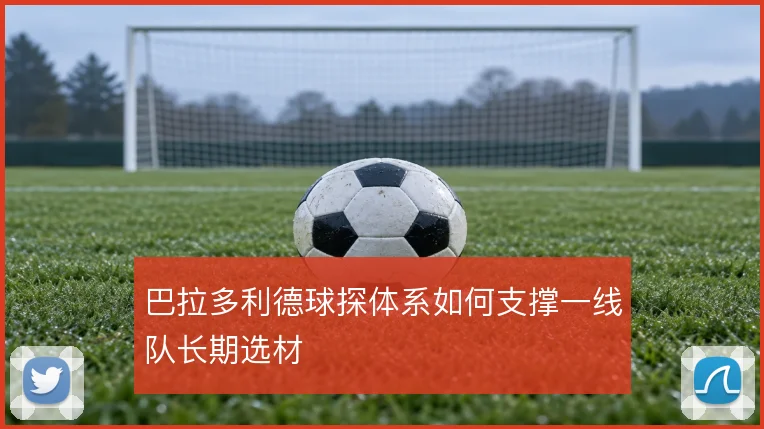 巴拉多利德球探体系如何支撑一线队长期选材