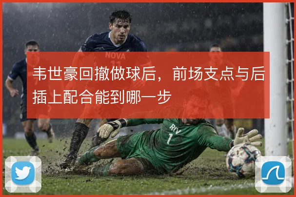 韦世豪回撤做球后，前场支点与后插上配合能到哪一步