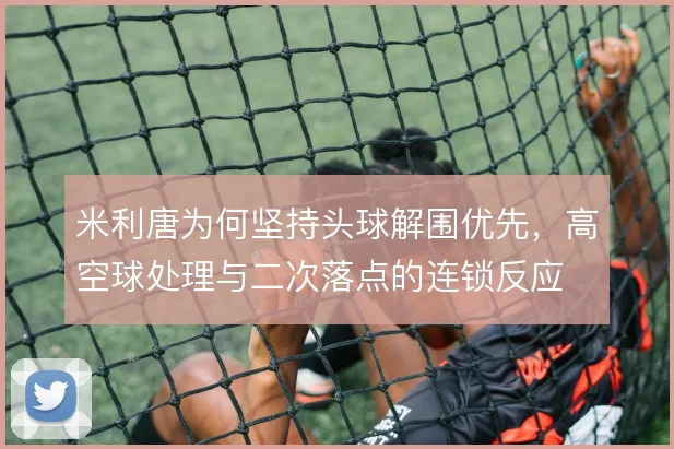 米利唐为何坚持头球解围优先，高空球处理与二次落点的连锁反应