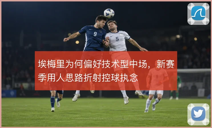 埃梅里为何偏好技术型中场，新赛季用人思路折射控球执念