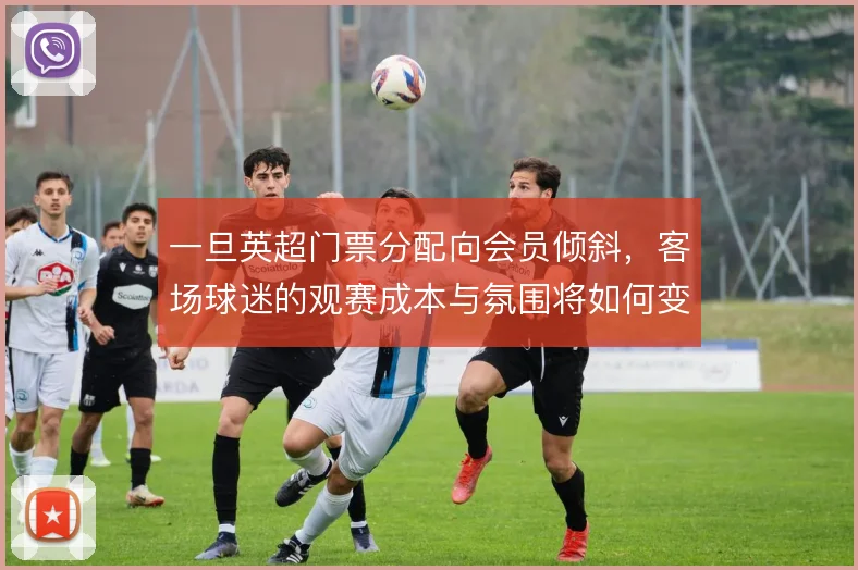 一旦英超门票分配向会员倾斜，客场球迷的观赛成本与氛围将如何变化