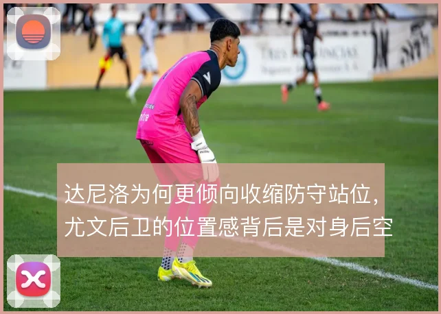 达尼洛为何更倾向收缩防守站位，尤文后卫的位置感背后是对身后空间的权衡
