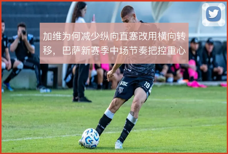 加维为何减少纵向直塞改用横向转移,巴萨新赛季中场节奏把控重心
