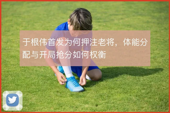 于根伟首发为何押注老将，体能分配与开局抢分如何权衡