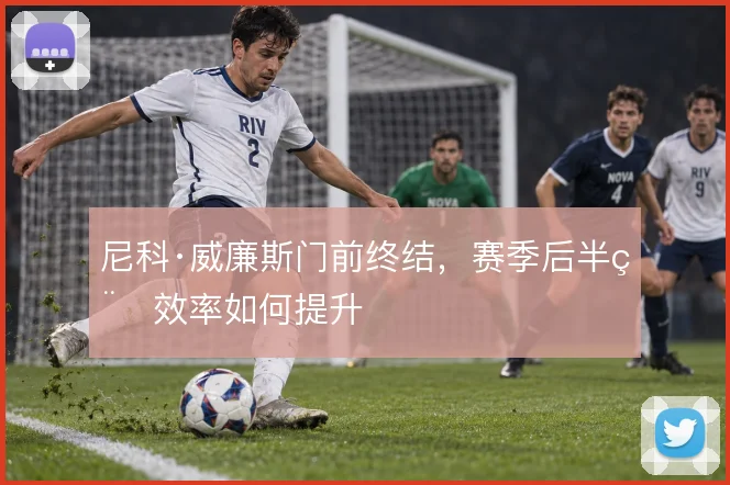 尼科·威廉斯门前终结,赛季后半程效率如何提升