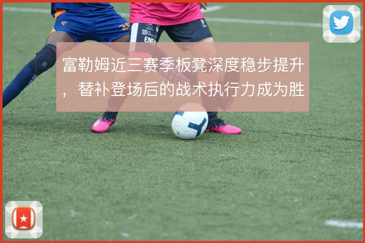富勒姆近三赛季板凳深度稳步提升,替补登场后的战术执行力成为胜负手