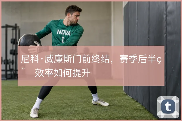 尼科·威廉斯门前终结,赛季后半程效率如何提升