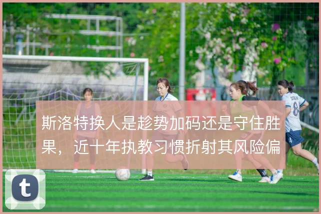 斯洛特换人是趁势加码还是守住胜果,近十年执教习惯折射其风险偏好